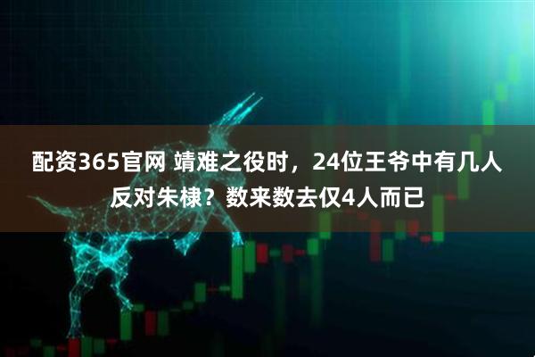 配资365官网 靖难之役时，24位王爷中有几人反对朱棣？数来数去仅4人而已