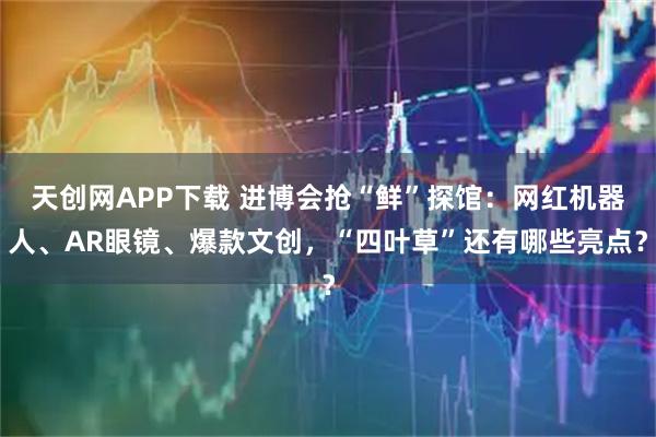 天创网APP下载 进博会抢“鲜”探馆：网红机器人、AR眼镜、爆款文创，“四叶草”还有哪些亮点？