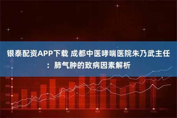 银泰配资APP下载 成都中医哮喘医院朱乃武主任：肺气肿的致病因素解析