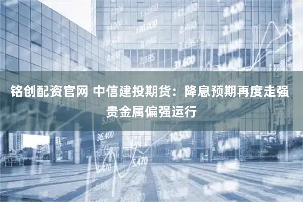 铭创配资官网 中信建投期货：降息预期再度走强 贵金属偏强运行