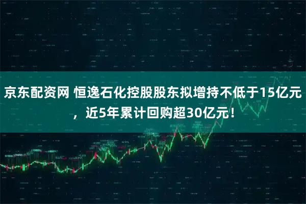 京东配资网 恒逸石化控股股东拟增持不低于15亿元，近5年累计回购超30亿元！