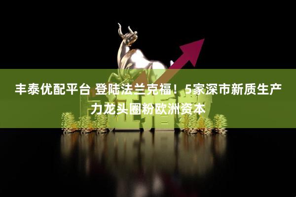 丰泰优配平台 登陆法兰克福!5家深市新质生产力龙头圈粉欧洲资本