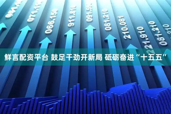 鲜言配资平台 鼓足干劲开新局 砥砺奋进“十五五”