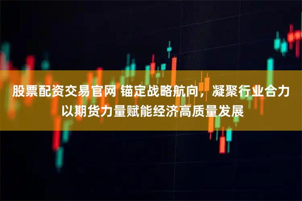 股票配资交易官网 锚定战略航向,凝聚行业合力 以期货力量赋能经济高质量发展