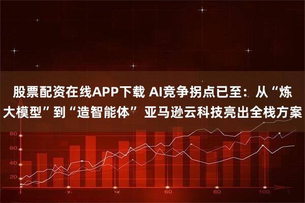 股票配资在线APP下载 AI竞争拐点已至：从“炼大模型”到“造智能体” 亚马逊云科技亮出全栈方案
