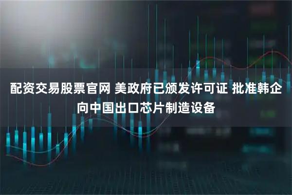 配资交易股票官网 美政府已颁发许可证 批准韩企向中国出口芯片制造设备