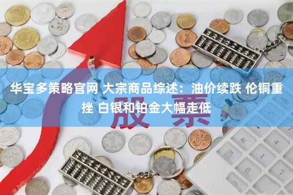 华宝多策略官网 大宗商品综述：油价续跌 伦铜重挫 白银和铂金大幅走低