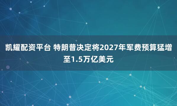 凯耀配资平台 特朗普决定将2027年军费预算猛增至1.5万亿美元
