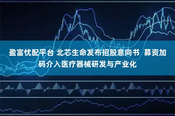 盈富忧配平台 北芯生命发布招股意向书  募资加码介入医疗器械研发与产业化