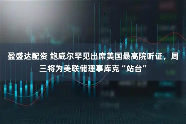 盈盛达配资 鲍威尔罕见出席美国最高院听证，周三将为美联储理事库克“站台”