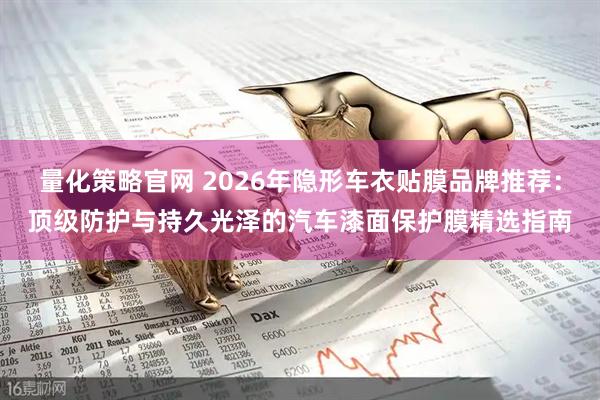 量化策略官网 2026年隐形车衣贴膜品牌推荐：顶级防护与持久光泽的汽车漆面保护膜精选指南