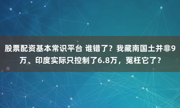 股票配资基本常识平台 谁错了？我藏南国土并非9万、印度实际只控制了6.8万，冤枉它了？