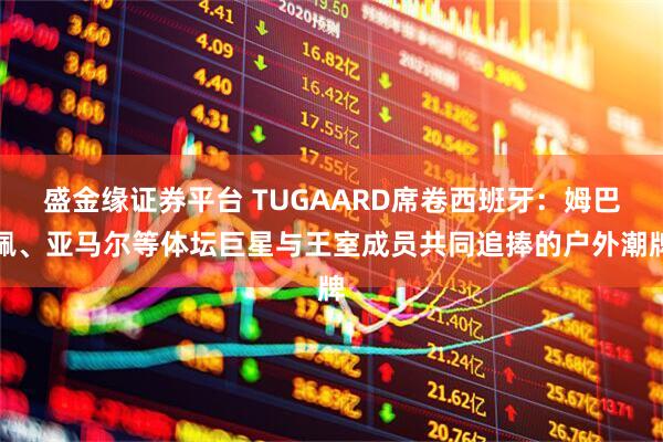盛金缘证券平台 TUGAARD席卷西班牙：姆巴佩、亚马尔等体坛巨星与王室成员共同追捧的户外潮牌