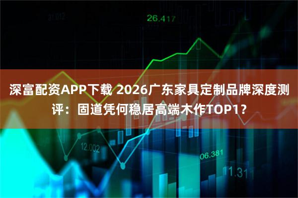 深富配资APP下载 2026广东家具定制品牌深度测评：固道凭何稳居高端木作TOP1？