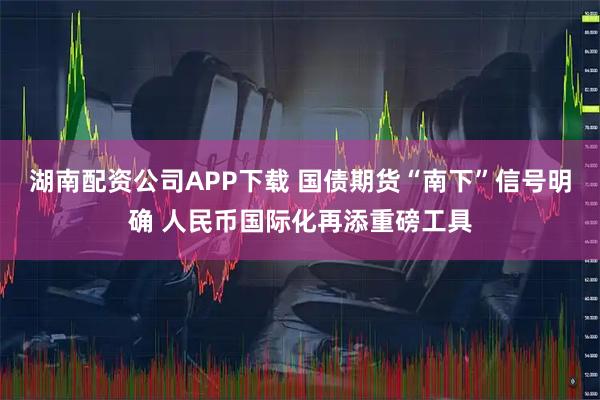 湖南配资公司APP下载 国债期货“南下”信号明确 人民币国际化再添重磅工具