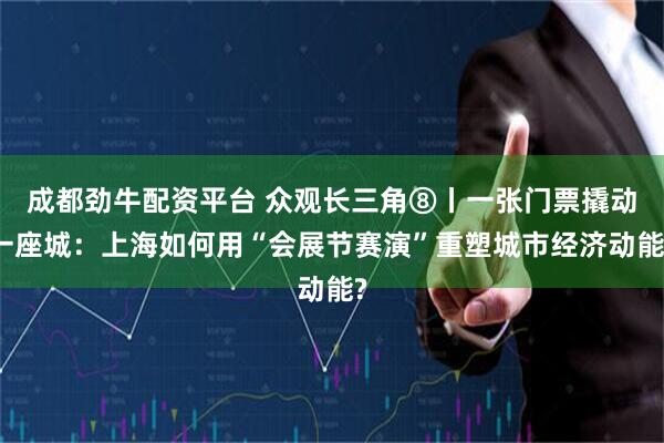 成都劲牛配资平台 众观长三角⑧丨一张门票撬动一座城:上海如何用“会展节赛演”重塑城市经济动能?