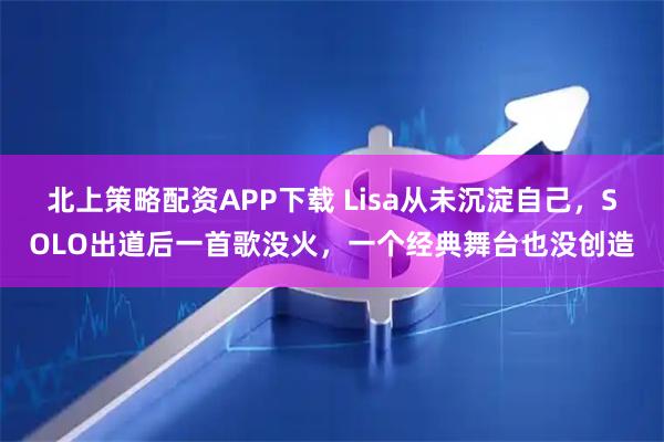 北上策略配资APP下载 Lisa从未沉淀自己，SOLO出道后一首歌没火，一个经典舞台也没创造