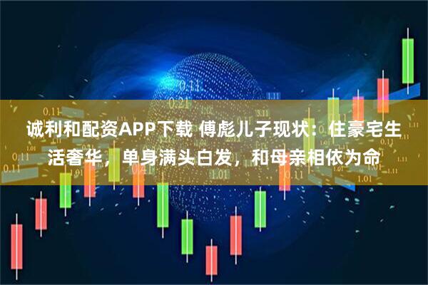 诚利和配资APP下载 傅彪儿子现状：住豪宅生活奢华，单身满头白发，和母亲相依为命