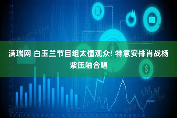 满瑞网 白玉兰节目组太懂观众! 特意安排肖战杨紫压轴合唱