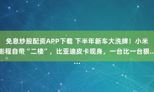 免息炒股配资APP下载 下半年新车大洗牌！小米澎程自带“二楼”，比亚迪皮卡现身，一台比一台狠...
