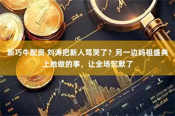 新巧牛配资 刘涛把新人骂哭了？另一边妈祖盛典上她做的事，让全场沉默了