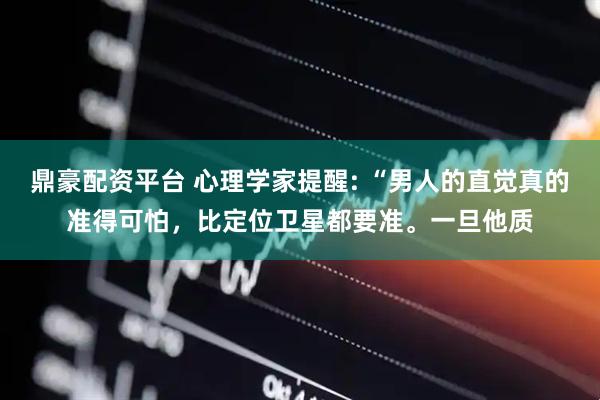 鼎豪配资平台 心理学家提醒: “男人的直觉真的准得可怕，比定位卫星都要准。一旦他质