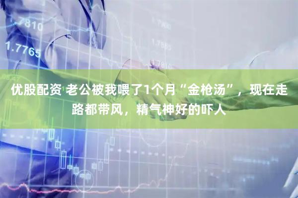 优股配资 老公被我喂了1个月“金枪汤”，现在走路都带风，精气神好的吓人