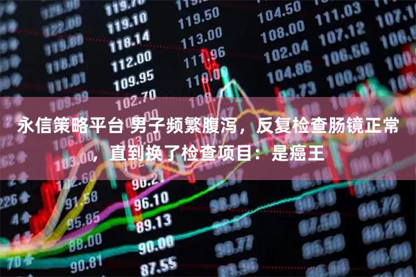 永信策略平台 男子频繁腹泻，反复检查肠镜正常，直到换了检查项目：是癌王
